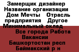 Замерщик-дизайнер › Название организации ­ Дом Мечты › Отрасль предприятия ­ Другое › Минимальный оклад ­ 30 000 - Все города Работа » Вакансии   . Башкортостан респ.,Баймакский р-н